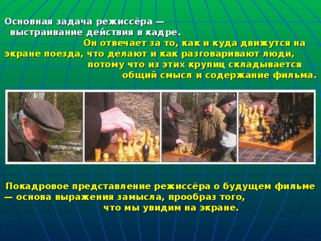 Основная задача режиссёра —  выстраивание действия в кадре.  Он отвечает за то, как и куда движутся на экране поезда, что делают и как  разговаривают люди,  потому что из этих крупиц складывается  общий смысл  и содержание фильма. Покадровое представление режиссёра о будущем фильме — основа выражения замысла, прообраз того, что мы увидим на экране. 