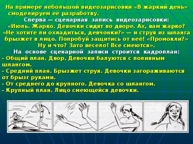На примере небольшой видеозарисовки «В жаркий день» смоделируем её разработку. Сперва — сценарная  запись  видеозарисовки: «Июль. Жарко. Девочки сидят во дворе. Ах, вам жарко? «Не хотите ли охладиться, девчонки?» — и струя из шланга брызжет в лицо. Попробуй защитись от неё! «Промокли?» Ну и что? Зато весело! Все смеются». На  основе  сценарной  записи  строится  кадроплан: - Общий план. Двор. Девочки балуются с поливным шлангом. - Средний план. Брызжет струя. Девочки загораживаются от брызг руками. - От среднего до крупного. Девочка со шлангом. - Крупный план. Лицо смеющейся девочки. 
