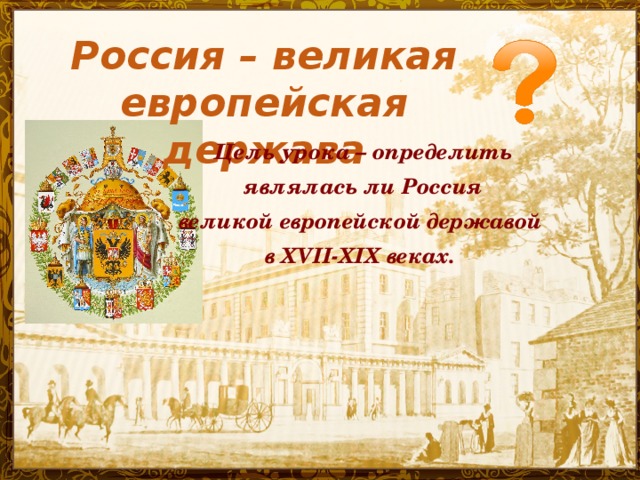 Россия – великая европейская держава Цель урока – определить  являлась ли Россия великой европейской державой в XVII-XIX веках.  