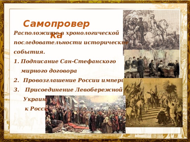 Самопроверка Расположите в хронологической последовательности исторические события. Подписание Сан-Стефанского мирного договора Провозглашение России империей  Присоединение Левобережной Украины  к России Название презентации 