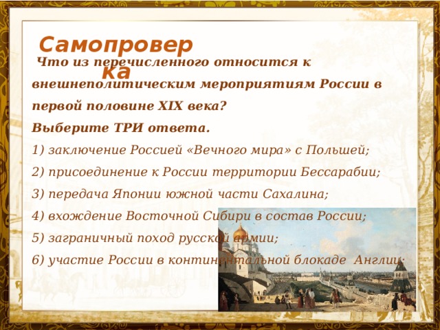 Самопроверка  Что из перечисленного относится к внешнеполитическим мероприятиям России в первой половине XIX века? Выберите ТРИ ответа. 1) заключение Россией «Вечного мира» с Польшей; 2) присоединение к России территории Бессарабии; 3) передача Японии южной части Сахалина; 4) вхождение Восточной Сибири в состав России; 5) заграничный поход русской армии; 6) участие России в континентальной блокаде Англии;  Название презентации 