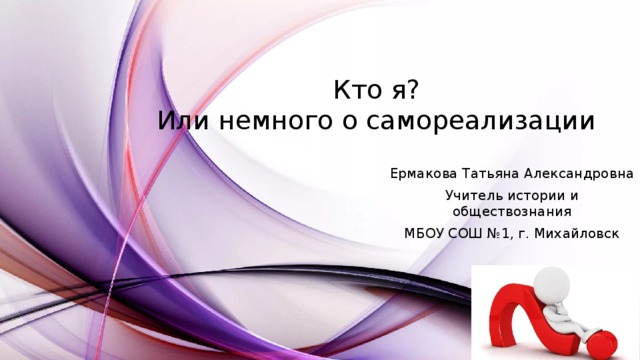 Кто я?  Или немного о самореализации Ермакова Татьяна Александровна Учитель истории и обществознания МБОУ СОШ №1, г. Михайловск 