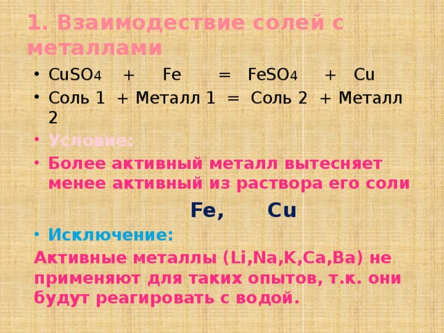 1. Взаимодествие солей с металлами CuSO 4 + Fe = FeSO 4 + Cu Соль 1 + Металл 1 = Соль 2 + Металл 2 Условие: Более активный металл вытесняет менее активный из раствора его соли  Fe, Cu Исключение: Активные металлы (Li,Na,K,Ca,Ba) не применяют для таких опытов, т.к. они будут реагировать с водой. 