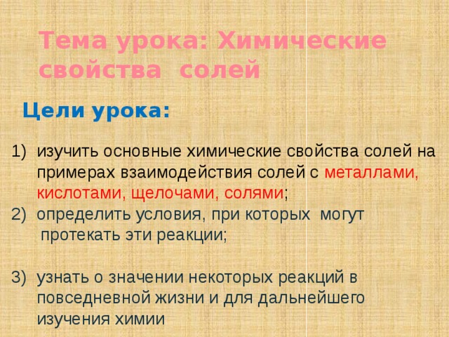 Тема урока: Химические свойства солей Цели урока: изучить основные химические свойства солей на примерах взаимодействия солей с металлами, кислотами, щелочами, солями ; определить условия, при которых могут  протекать эти реакции; узнать о значении некоторых реакций в повседневной жизни и для дальнейшего изучения химии  