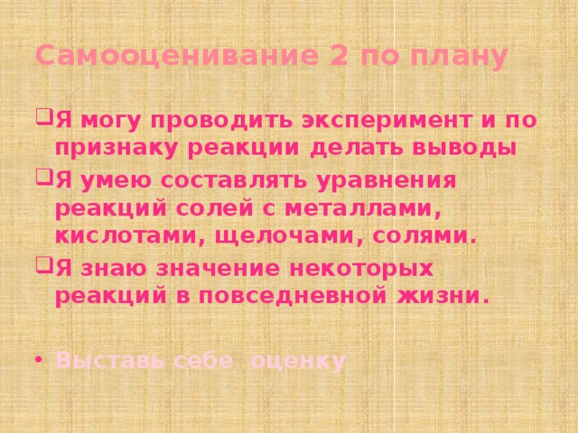 Самооценивание 2 по плану Я могу проводить эксперимент и по признаку реакции делать выводы Я умею составлять уравнения реакций солей с металлами, кислотами, щелочами, солями. Я знаю значение некоторых реакций в повседневной жизни.  Выставь себе оценку 
