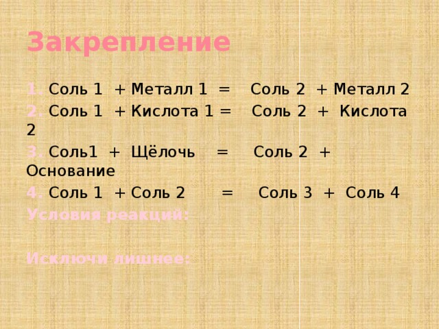 Закрепление 1. Соль 1 + Металл 1 = Соль 2 + Металл 2 2. Соль 1 + Кислота 1 = Соль 2 + Кислота 2 3. Соль1 + Щёлочь = Соль 2 + Основание 4. Соль 1 + Соль 2 = Соль 3 + Соль 4 Условия реакций:  Исключи лишнее:   