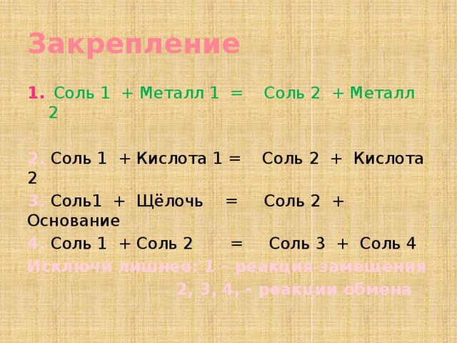 Закрепление  Соль 1 + Металл 1 = Соль 2 + Металл 2 2. Соль 1 + Кислота 1 = Соль 2 + Кислота 2 3. Соль1 + Щёлочь = Соль 2 + Основание 4. Соль 1 + Соль 2 = Соль 3 + Соль 4 Исключи лишнее: 1 – реакция замещения  2, 3, 4, - реакции обмена   