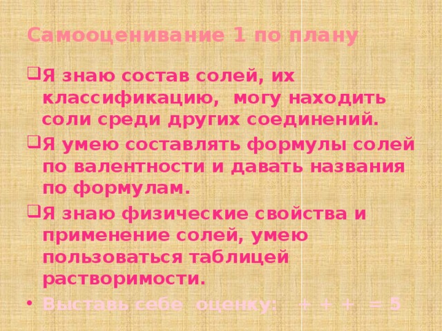 Самооценивание 1 по плану Я знаю состав солей, их классификацию, могу находить соли среди других соединений. Я умею составлять формулы солей по валентности и давать названия по формулам. Я знаю физические свойства и применение солей, умею пользоваться таблицей растворимости. Выставь себе оценку: + + + = 5    