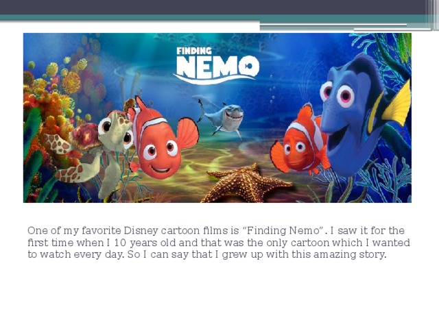 . One of my favorite Disney cartoon films is “Finding Nemo”. I saw it for the first time when I 10 years old and that was the only cartoon which I wanted to watch every day. So I can say that I grew up with this amazing story. 