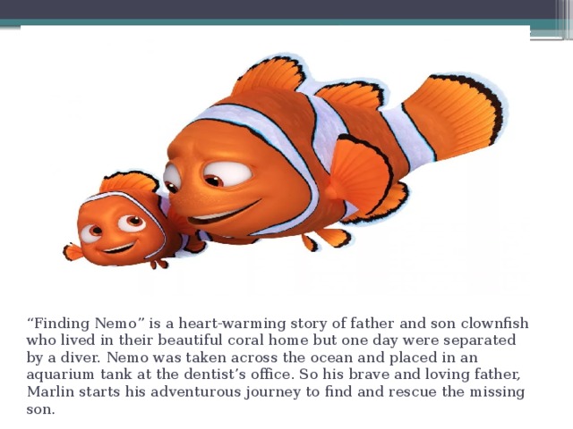 “ Finding Nemo” is a heart-warming story of father and son clownfish who lived in their beautiful coral home but one day were separated by a diver. Nemo was taken across the ocean and placed in an aquarium tank at the dentist’s office. So his brave and loving father, Marlin starts his adventurous journey to find and rescue the missing son. 