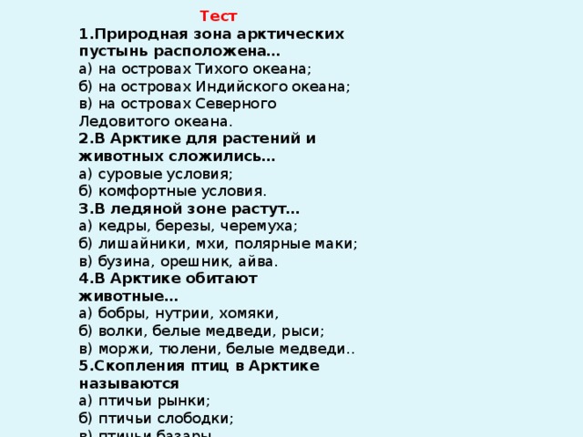  Тест 1.Природная зона арктических пустынь расположена…  а) на островах Тихого океана;  б) на островах Индийского океана;  в) на островах Северного Ледовитого океана. 2.В Арктике для растений и животных сложились…  а) суровые условия;  б) комфортные условия. 3.В ледяной зоне растут…  а) кедры, березы, черемуха;  б) лишайники, мхи, полярные маки;  в) бузина, орешник, айва. 4.В Арктике обитают животные…  а) бобры, нутрии, хомяки,  б) волки, белые медведи, рыси;  в) моржи, тюлени, белые медведи.. 5.Скопления птиц в Арктике называются  а) птичьи рынки;  б) птичьи слободки;  в) птичьи базары. 