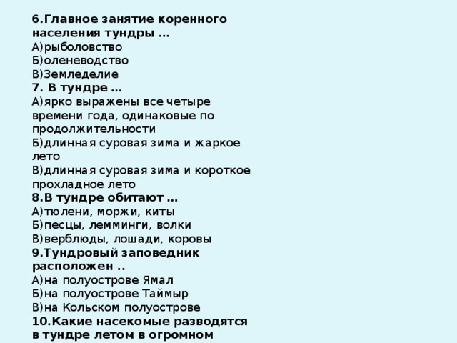 6.Главное занятие коренного населения тундры … А)рыболовство Б)оленеводство В)Земледелие 7. В тундре … А)ярко выражены все четыре времени года, одинаковые по продолжительности Б)длинная суровая зима и жаркое лето В)длинная суровая зима и короткое прохладное лето 8.В тундре обитают … А)тюлени, моржи, киты Б)песцы, лемминги, волки В)верблюды, лошади, коровы 9.Тундровый заповедник расположен .. А)на полуострове Ямал Б)на полуострове Таймыр В)на Кольском полуострове 10.Какие насекомые разводятся в тундре летом в огромном количестве? А)пчёлы Б)бабочки В)комары 