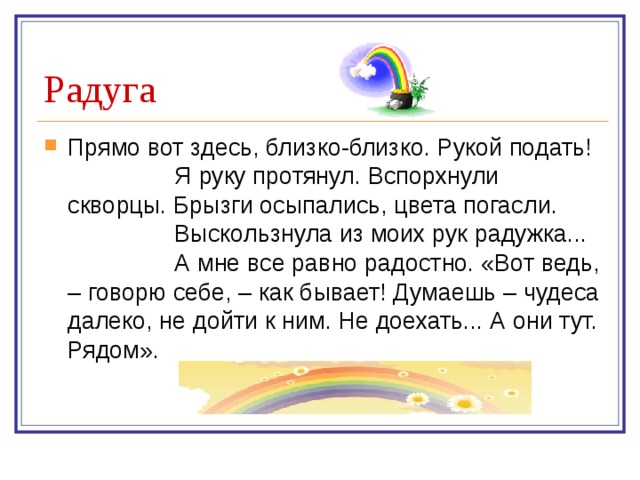Прямо вот здесь, близко-близко. Рукой подать!  Я руку протянул. Вспорхнули скворцы. Брызги осыпались, цвета погасли.  Выскользнула из моих рук радужка...  А мне все равно радостно. «Вот ведь, – говорю себе, – как бывает! Думаешь – чудеса далеко, не дойти к ним. Не доехать... А они тут. Рядом». 