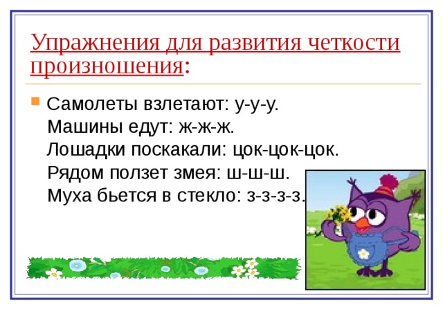 Упражнения для развития четкости произношения : Самолеты взлетают: у-у-у.  Машины едут: ж-ж-ж.  Лошадки поскакали: цок-цок-цок.  Рядом ползет змея: ш-ш-ш.  Муха бьется в стекло: з-з-з-з. 
