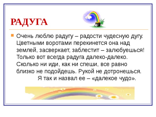 РАДУГА Очень люблю радугу – радости чудесную дугу. Цветными воротами перекинется она над землей, засверкает, заблестит – залюбуешься! Только вот всегда радуга далеко-далеко. Сколько ни иди, как ни спеши, все равно близко не подойдешь. Рукой не дотронешься.  Я так и назвал ее – «далекое чудо».    