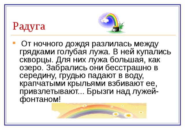  От ночного дождя разлилась между грядками голубая лужа. В ней купались скворцы. Для них лужа большая, как озеро. Забрались они бесстрашно в середину, грудью падают в воду, крапчатыми крыльями взбивают ее, привзлетывают... Брызги над лужей-фонтаном!     