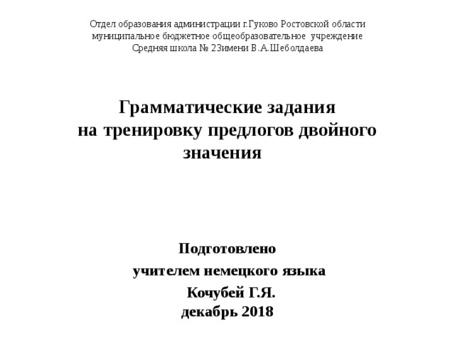 Отдел образования администрации г.Гуково Ростовской области муниципальное бюджетное общеобразовательное учреждение Средняя школа № 23имени В.А.Шеболдаева Грамматические задания  на тренировку предлогов двойного значения Подготовлено учителем немецкого языка  Кочубей Г.Я.  декабрь 2018 