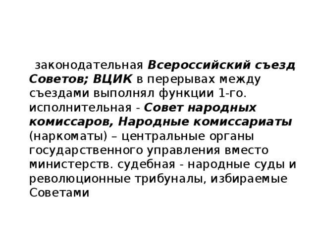  законодательная Всероссийский съезд Советов; ВЦИК в перерывах между съездами выполнял функции 1-го. исполнительная - Совет народных комиссаров, Народные комиссариаты (наркоматы) – центральные органы государственного управления вместо министерств. судебная - народные суды и революционные трибуналы, избираемые Советами 