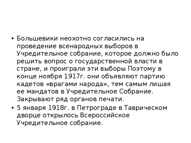 Большевики неохотно согласились на проведение всенародных выборов в Учредительное собрание, которое должно было решить вопрос о государственной власти в стране, и проиграли эти выборы Поэтому в конце ноября 1917г. они объявляют партию кадетов «врагами народа», тем самым лишая ее мандатов в Учредительное Собрание. Закрывают ряд органов печати. 5 января 1918г. в Петрограде в Таврическом дворце открылось Всероссийское Учредительное собрание. 