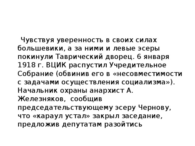  Чувствуя уверенность в своих силах большевики, а за ними и левые эсеры покинули Таврический дворец. 6 января 1918 г. ВЦИК распустил Учредительное Собрание (обвинив его в «несовместимости с задачами осуществления социализма»). Начальник охраны анархист А. Железняков,  сообщив председательствующему эсеру Чернову, что «караул устал» закрыл заседание, предложив депутатам разойтись 