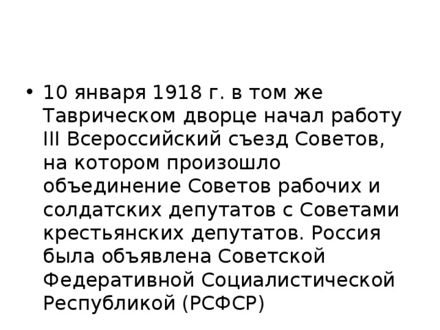 10 января 1918 г. в том же Таврическом дворце начал работу III Всероссийский съезд Советов, на котором произошло объединение Советов рабочих и солдатских депутатов с Советами крестьянских депутатов. Россия была объявлена Советской Федеративной Социалистической Республикой (РСФСР) 