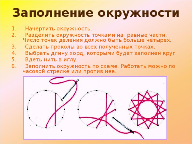 Заполнение окружности 1. Начертить окружность. 2. Разделить окружность точками на равные части. Число точек деления должно быть больше четырех. 3. Сделать проколы во всех полученных точках. 4. Выбрать длину хорд, которыми будет заполнен круг. 5. Вдеть нить в иглу. 6. Заполнить окружность по схеме. Работать можно по часовой стрелке или против нее. 
