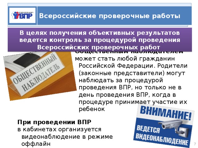   ВПР Всероссийские проверочные работы В целях получения объективных результатов ведется контроль за процедурой проведения Всероссийских проверочных работ Общественным наблюдателем может стать любой гражданин  Российской Федерации. Родители (законные представители) могут наблюдать за процедурой проведения ВПР, но только не в день проведения ВПР, когда в процедуре принимает участие их ребенок При проведении ВПР в кабинетах организуется видеонаблюдение в режиме оффлайн  