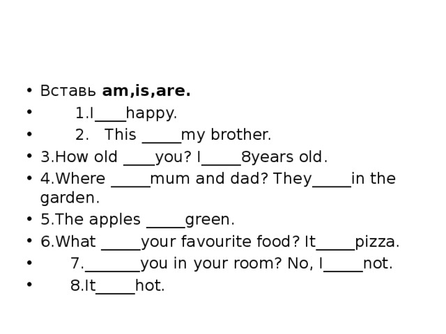 Вставь am,is,are.  1.I____happy.  2. This _____my brother. 3.How old ____you? I_____8years old. 4.Where _____mum and dad? They_____in the garden. 5.The apples _____green. 6.What _____your favourite food? It_____pizza.  7._______you in your room? No, I_____not.  8.It_____hot. 