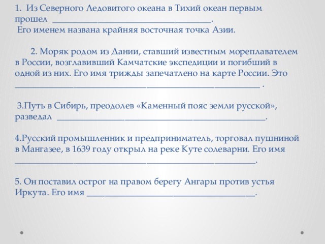 1. Из Северного Ледовитого океана в Тихий океан первым прошел ___________________________________.  Его именем названа крайняя восточная точка Азии.   2. Моряк родом из Дании, ставший известным мореплавателем в России, возглавивший Камчатские экспедиции и погибший в одной из них. Его имя трижды запечатлено на карте России. Это ______________________________________________________ .   3.Путь в Сибирь, преодолев «Каменный пояс земли русской», разведал ______________________________________________.   4.Русский промышленник и предприниматель, торговал пушниной в Мангазее, в 1639 году открыл на реке Куте солеварни. Его имя _____________________________________________________.   5. Он поставил острог на правом берегу Ангары против устья Иркута. Его имя _____________________________________. 