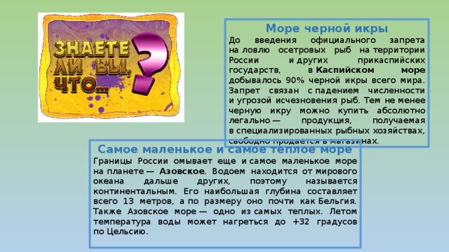 Море черной икры До введения официального запрета на ловлю осетровых рыб на территории России и других прикаспийских государств, в  Каспийском море добывалось 90% черной икры всего мира. Запрет связан с падением численности и угрозой исчезновения рыб. Тем не менее черную икру можно купить абсолютно легально — продукция, получаемая в специализированных рыбных хозяйствах, свободно продается в магазинах. Самое маленькое и самое теплое море Границы России омывает еще и самое маленькое море на планете — Азовское . Водоем находится от мирового океана дальше других, поэтому называется континентальным. Его наибольшая глубина составляет всего 13 метров, а по размеру оно почти как Бельгия. Также Азовское море — одно из самых теплых. Летом температура воды может нагреться до +32 градусов по Цельсию. 