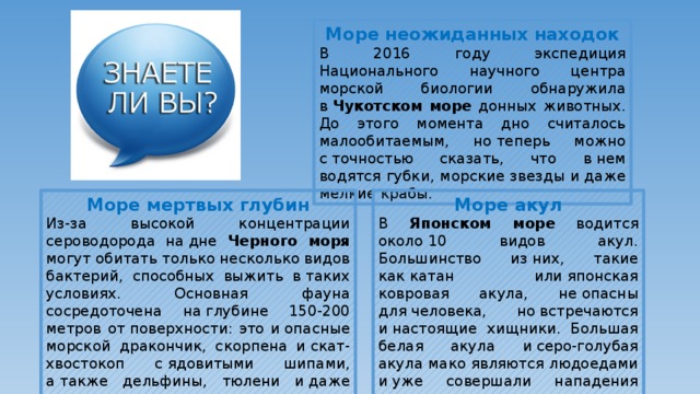 Море неожиданных находок В 2016 году экспедиция Национального научного центра морской биологии обнаружила в  Чукотском море донных животных. До этого момента дно считалось малообитаемым, но теперь можно с точностью сказать, что в нем водятся губки, морские звезды и даже мелкие крабы. Море акул Море мертвых глубин В Японском море водится около 10 видов акул. Большинство из них, такие как катан или японская ковровая акула, не опасны для человека, но встречаются и настоящие хищники. Большая белая акула и серо-голубая акула мако являются людоедами и уже совершали нападения на туристов. Из-за высокой концентрации сероводорода на дне Черного моря могут обитать только несколько видов бактерий, способных выжить в таких условиях. Основная фауна сосредоточена на глубине 150-200 метров от поверхности: это и опасные морской дракончик, скорпена и скат-хвостокоп с ядовитыми шипами, а также дельфины, тюлени и даже один вид акул — катран.  