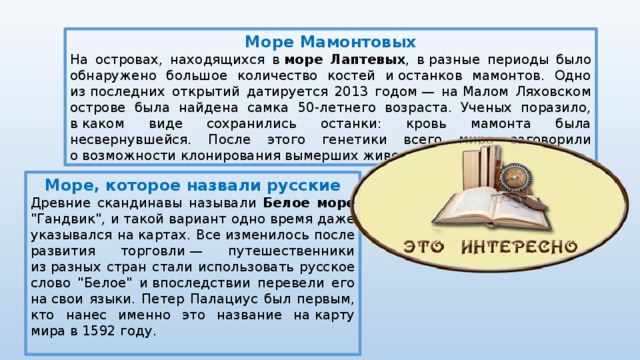Море Мамонтовых На островах, находящихся в  море Лаптевых , в разные периоды было обнаружено большое количество костей и останков мамонтов. Одно из последних открытий датируется 2013 годом — на Малом Ляховском острове была найдена самка 50-летнего возраста. Ученых поразило, в каком виде сохранились останки: кровь мамонта была несвернувшейся. После этого генетики всего мира заговорили о возможности клонирования вымерших животных. Море, которое назвали русские Древние скандинавы называли Белое море 