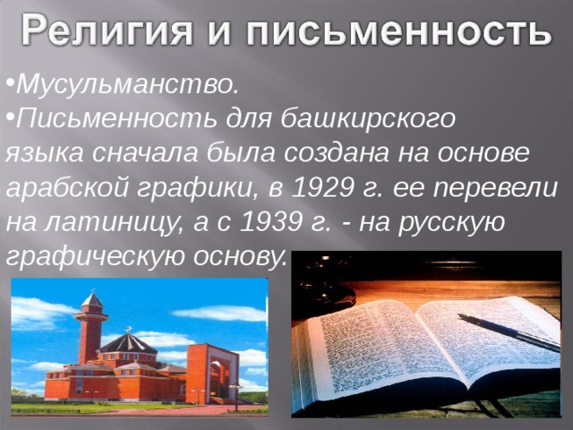 Мусульманство. Письменность для башкирского языка сначала была создана на основе арабской графики, в 1929 г. ее перевели на латиницу, а с 1939 г. - на русскую графическую основу. 