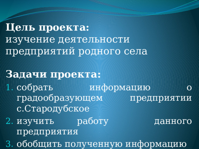 Цель проекта:  изучение деятельности предприятий родного села Задачи проекта: собрать информацию о градообразующем предприятии с.Стародубское изучить работу данного предприятия обобщить полученную информацию 