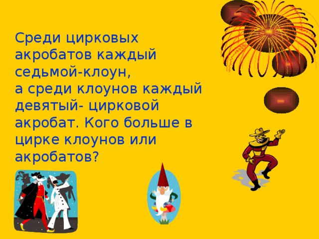 Среди цирковых акробатов каждый седьмой-клоун, а среди клоунов каждый девятый- цирковой акробат. Кого больше в цирке клоунов или акробатов? 
