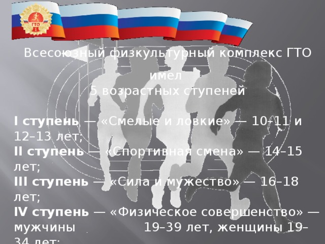 Всесоюзный физкультурный комплекс ГТО имел 5 возрастных ступеней I ступень  — «Смелые и ловкие» — 10–11 и 12–13 лет; II ступень  — «Спортивная смена» — 14–15 лет; III ступень  — ​«Сила и мужество» — 16–18 лет; IV ступень  — ​«Физическое совершенство» — мужчины     19–39 лет, женщины 19–34 лет; V ступень  — ​«Бодрость и здоровье» — мужчины 40–60     лет, женщины 35–55 лет. 