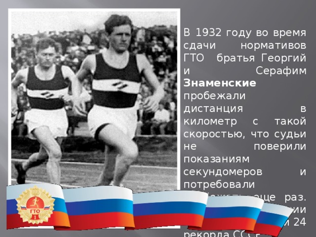 В 1932 году во время сдачи нормативов ГТО братья Георгий и Серафим Знаменские пробежали дистанция в километр с такой скоростью, что судьи не поверили показаниям секундомеров и потребовали пробежать еще раз. В последствии братья установили 24 рекорда СССР. 