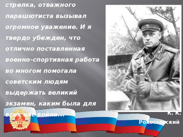  Значок ГТО, меткого стрелка, отважного парашютиста вызывал огромное уважение. И я твердо убежден, что отлично поставленная военно-спортивная работа во многом помогала советским людям выдержать великий экзамен, каким была для всех нас война... К. К. Рокоссовский 
