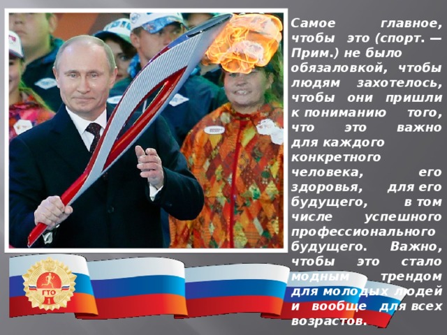 Самое главное, чтобы это (спорт. — Прим.) не было обязаловкой, чтобы людям захотелось, чтобы они пришли к пониманию того, что это важно для каждого конкретного человека, его здоровья, для его будущего, в том числе успешного профессионального будущего. Важно, чтобы это стало модным трендом для молодых людей и вообще для всех возрастов. ВЛАДИМИР ПУТИН 
