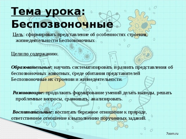 Тема урока : Беспозвоночные Цель : сформировать представление об особенностях строения, жизнедеятельности Беспозвоночных  Цели по содержа нию: Образовательные : научить  систематизировать и развить представления об беспозвоночных животных, среде обитания представителей Беспозвоночные их строении и жизнедеятельности.  Развивающие : продолжить формирование умений делать выводы, решать проблемные вопросы, сравнивать, анализировать.  Воспитательные : воспитать бережное отношение к природе, ответственное отношение к выполнению порученных заданий. 