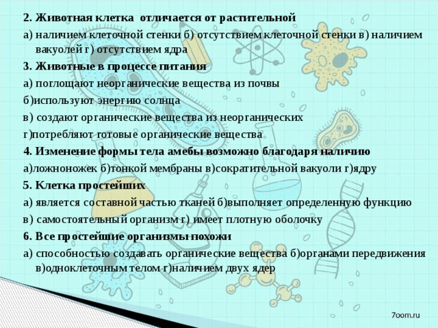 2. Животная клетка отличается от растительной а) наличием клеточной стенки б) отсутствием клеточной стенки в) наличием вакуолей г) отсутствием ядра 3. Животные в процессе питания а) поглощают неорганические вещества из почвы б)используют энергию солнца в) создают органические вещества из неорганических г)потребляют готовые органические вещества 4. Изменение формы тела амебы возможно благодаря наличию а)ложноножек б)тонкой мембраны в)сократительной вакуоли г)ядру 5. Клетка простейших а) является составной частью тканей б)выполняет определенную функцию в) самостоятельный организм г) имеет плотную оболочку 6. Все простейшие организмы похожи а) способностью создавать органические вещества б)органами передвижения в)одноклеточным телом г)наличием двух ядер 