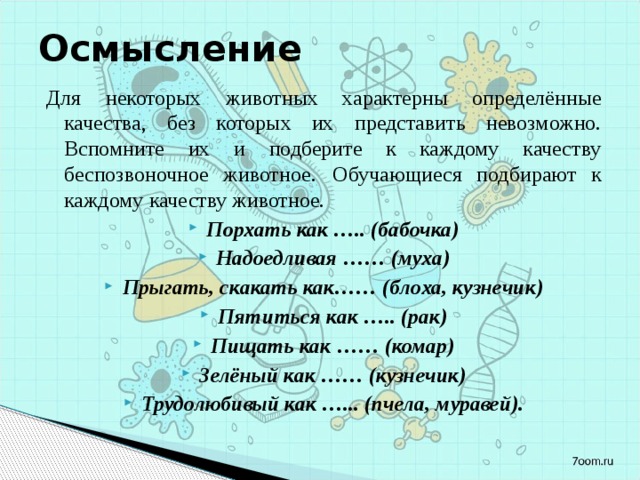 Осмысление Для некоторых животных характерны определённые качества, без которых их представить невозможно. Вспомните их и подберите к каждому качеству беспозвоночное животное.  Обучающиеся подбирают к каждому качеству животное. Порхать как ….. (бабочка) Надоедливая …… (муха) Прыгать, скакать как…… (блоха, кузнечик) Пятиться как ….. (рак) Пищать как …… (комар) Зелёный как …… (кузнечик) Трудолюбивый как …... (пчела, муравей). 