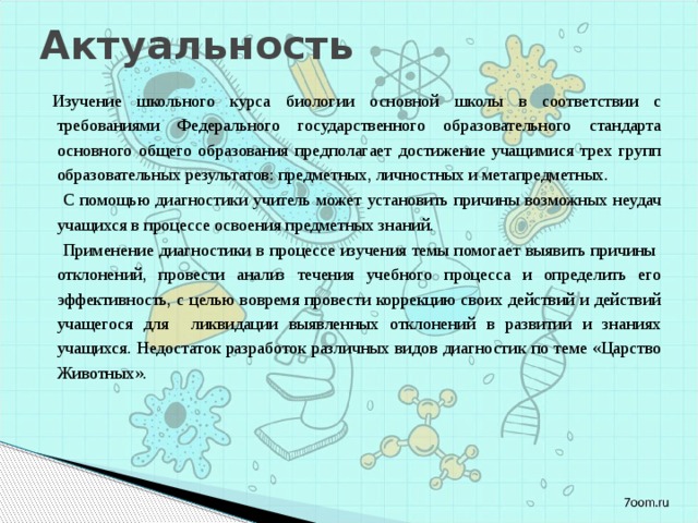 Актуальность   Изучение школьного курса биологии основной школы в соответствии с требованиями Федерального государственного образовательного стандарта основного общего образования предполагает достижение учащимися трех групп образовательных результатов: предметных, личностных и метапредметных. С помощью диагностики учитель может установить причины возможных неудач учащихся в процессе освоения предметных знаний. Применение диагностики в процессе изучения темы помогает выявить причины отклонений, провести анализ течения учебного процесса и определить его эффективность, с целью вовремя провести коррекцию своих действий и действий учащегося для ликвидации выявленных отклонений в развитии и знаниях учащихся. Недостаток разработок различных видов диагностик по теме «Царство Животных». 