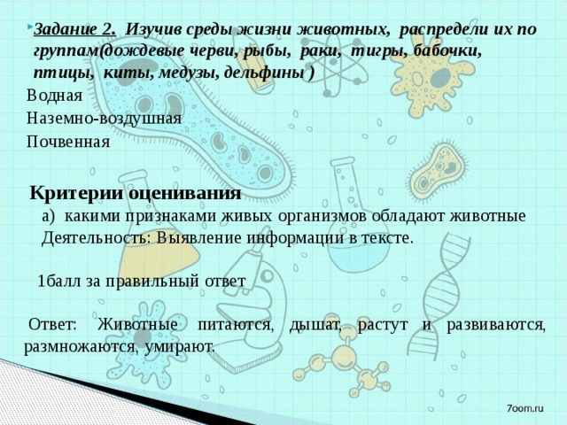 Задание 2. Изучив среды жизни животных, распредели их по группам(дождевые черви, рыбы, раки, тигры, бабочки, птицы, киты, медузы, дельфины ) Водная Наземно-воздушная Почвенная  Критерии оценивания  а)  какими признаками живых организмов обладают животные  Деятельность: Выявление информации в тексте.    1балл за правильный ответ     Ответ:  Животные  питаются, дышат, растут и развиваются, размножаются, умирают. 