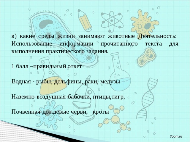 в) какие среды жизни занимают животные Деятельность:  Использование информации прочитанного текста для выполнения практического задания.   1 балл –правильный ответ   Водная - рыбы, дельфины, раки, медузы Наземно-воздушная-бабочки, птицы,тигр, Почвенная-дождевые черви,   кроты 