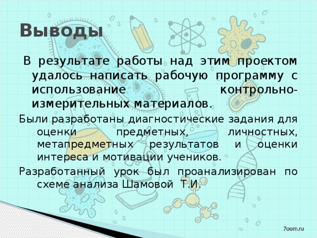 Выводы В результате работы над этим проектом удалось написать рабочую программу с использование контрольно-измерительных материалов. Были разработаны диагностические задания для оценки предметных, личностных, метапредметных результатов и оценки интереса и мотивации учеников. Разработанный урок был проанализирован по схеме анализа Шамовой Т.И. 