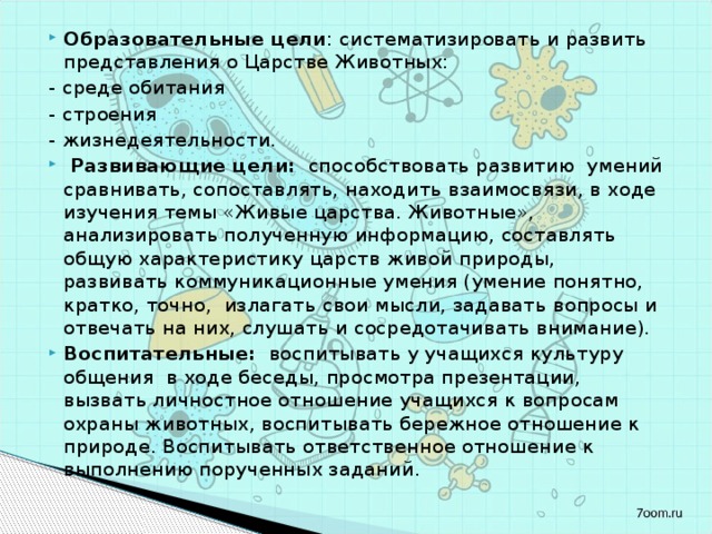 Образовательные цели : систематизировать и развить представления о Царстве Животных: - среде обитания - строения - жизнедеятельности.  Развивающие цели: способствовать развитию умений сравнивать, сопоставлять, находить взаимосвязи, в ходе изучения темы «Живые царства. Животные», анализировать полученную информацию, составлять общую характеристику царств живой природы, развивать коммуникационные умения (умение понятно, кратко, точно, излагать свои мысли, задавать вопросы и отвечать на них, слушать и сосредотачивать внимание). Воспитательные: воспитывать у учащихся культуру общения в ходе беседы, просмотра презентации, вызвать личностное отношение учащихся к вопросам охраны животных, воспитывать бережное отношение к природе. Воспитывать ответственное отношение к выполнению порученных заданий. 