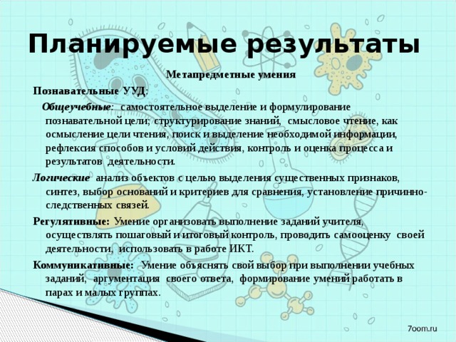 Планируемые результаты Метапредметные умения Познавательные УУД :  Общеучебные : самостоятельное выделение и формулирование познавательной цели; структурирование знаний,  смысловое чтение, как осмысление цели чтения, поиск и выделение необходимой информации, рефлексия способов и условий действия, контроль и оценка процесса и результатов деятельности.  Логические анализ объектов с целью выделения существенных признаков, синтез, выбор оснований и критериев для сравнения, установление причинно-следственных связей. Регулятивные: Умение организовать выполнение заданий учителя, осуществлять пошаговый и итоговый контроль, проводить самооценку своей деятельности, использовать в работе ИКТ. Коммуникативные: Умение объяснять свой выбор при выполнении учебных заданий, аргументация своего ответа, формирование умений работать в парах и малых группах. 