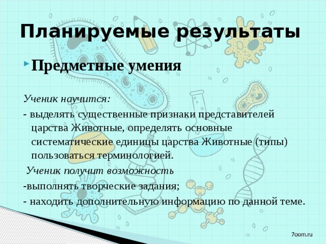 Планируемые результаты Предметные умения Ученик научится: - выделять существенные признаки представителей царства Животные, определять основные систематические единицы царства Животные (типы) пользоваться терминологией.   Ученик получит возможность -выполнять творческие задания; - находить дополнительную информацию по данной теме. 