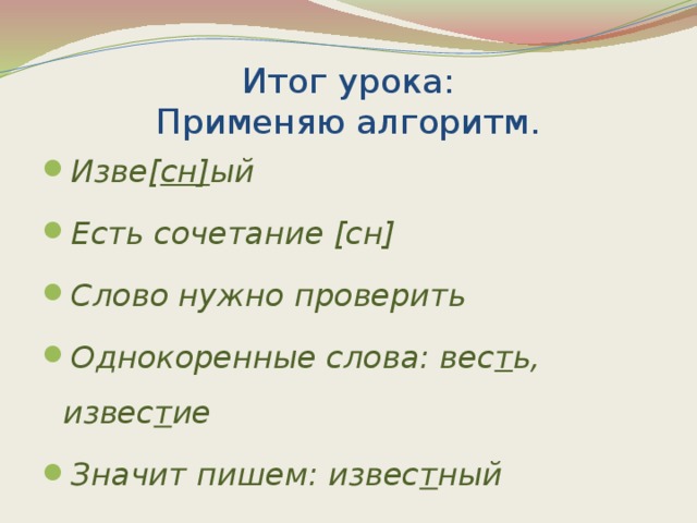 Итог урока:  Применяю алгоритм. Изве[ сн] ый Есть сочетание [сн] Слово нужно проверить Однокоренные слова: вес т ь, извес т ие Значит пишем: извес т ный 